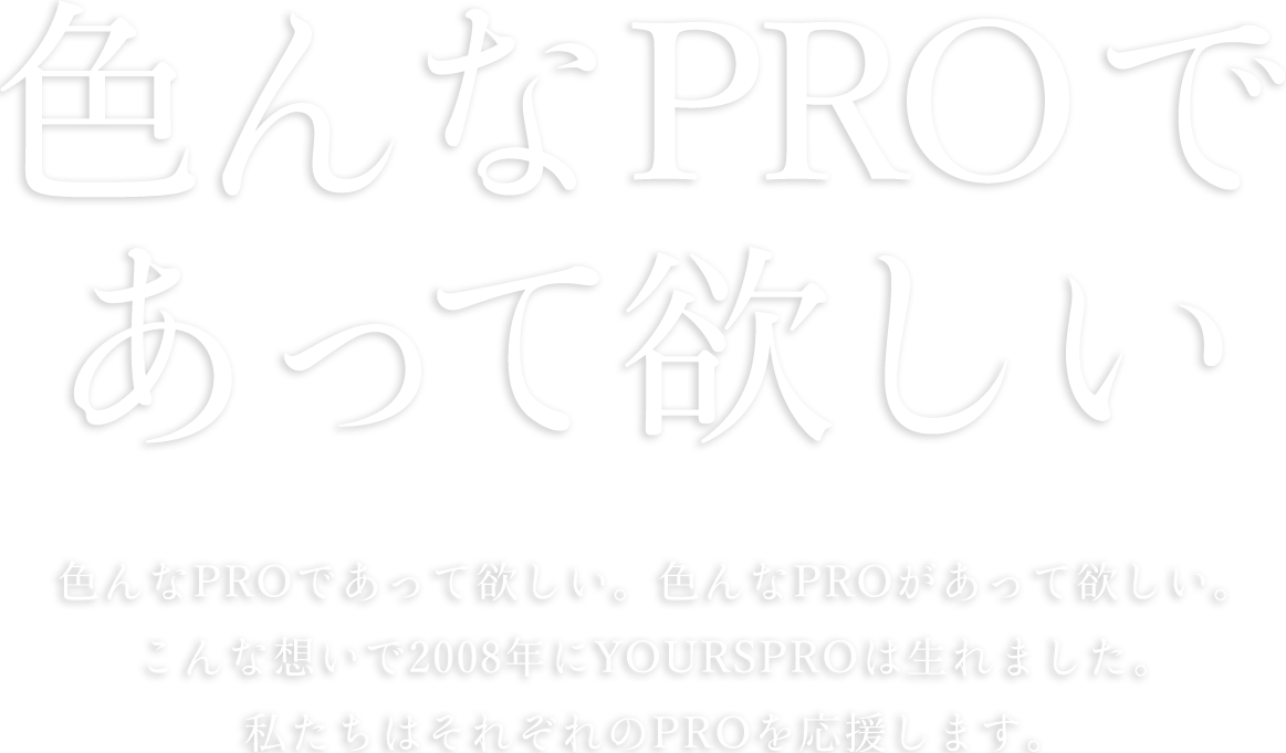 色んなPROであって欲しい。色んなPROがあって欲しい。こんな想いで2008年YOURSPROは生まれました。私達はそれぞれのPROを応援します。